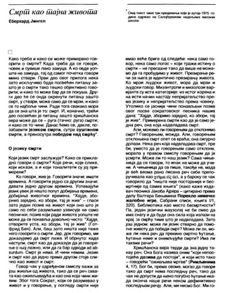 Смрш као шајна живоша
Еберхард Јингел
Овај текст чине три предавања које је аутор 1975. го-
дине одржао на Сапцбуршким недељама високих
школа.
□
Како треба и како се може примерено гов-
орити о смрти? Када треба да се говори,
човек и сувише лако замуца. А ко овде уоп-
ште не замуца, тај од самог почетка говори
мимо ствари. Први део овог прилога нека
зато искључиво буде посвећен питању за-
што је о смрти тако тешко објективно гово-
рити; и како то може бар да се покуша. Дру-
ги део ће се онда окренути питању зашто
смрт, у ствари, може само да се мрзи; и како
се то најбоље чини. Ради тога свакако мора
да се зна шта је то: смрт. И, коначно, трећи
део посвећен је питању зашто хришћанска
вера може да се - руга (тачно: руга) смрти;
и како се то чини. Данас ћемо се, дакле, по-
забавити језиком смрти, сутра суштином
смрти, а прекосутра победом над смрћу*.
О језику смрти
Који језик смрт заслужује? Како се прикла-
дно говори о смрти? Које речи, које слике,
који искази, а и који тоналитети су јој при-
мерени?
Ко говори, жив је. Говорити значи: имати
времена. А говорити једно са другим значи:
давати једно другом времена. Успевајући
језик увек је нешто попут добијања времена,
добијања животног времена. "Хајде, збо-
римо заједно, ко збори, тај је жив" - гласи
зато један позив на живот који оно што је
само по себи разумљиво узвисује не само
песнички, позив који ради живота уопште не
може да се понавља довољно често: "Хајде,
отворите уста, ко збори, тај је жив" (Гот-
фрид Бен). Али, баш зато ништа није теже
него говорити о смрти. Јер, док говоримо, ми
доказујемо да смрт лаже. И обрнуто: када
наступи, смрт као да доказује да је говоре-
ње о њој лажно, или да га бар одводи ас1аћ-
зигсЈит. Смрт је нема. И чини немим. Језик
и смрт као да једно према другом стоје сли-
чно као живот и смрт.
Говор чак у одређеном смислу важи за
још живљи од живота, тако да се реч схва-
та као оживл>авајућа и као она која чини жи-
вим. Због тога Сократ, који се разумевао у
живот и у говорење, у погледу смрти није
имао веће бриге од следеће: нека само го-
вор, нека само логос - који тражи истину о
смрти - не пресахне тако да више не може-
мо да га пробудимо у живот. Презирање ре-
чи за њега је идентично презирању живота.
Ко мрзи људски живот, мора да мрзи и
људски говор. Мизантропи и мизолози вар-
ијанте су исте категорије: из истог корена и
на исти начин настају непријатељство пре-
ма језику и непријатељство према човеку.
Утолико се јасније чини понављани позив
овог посве сократовског песника наших
дана: "Хајде, зборимо заједно, ко збори, тај
је жив". Примерена смрти као да је само је-
дна реч, она која надвладава смрт.
Али, можемо ли говорењемда отклонимо
смрт? Говорењем, можда. Али, говорењем
отклоњена смрт опет се враћа; она сигурно
долази. Нека реч која надвладава смрт, пре
би, уместо да је говорењем само отклони,
морала у правом смислу говорењем да је
усмрти. Може ли то наш језик? Сама чиње-
ница да се говори, то ипак не може да учи-
ни. А чињеница да се пише, такође не, мада
је већ веома рано писана реч себе препо-
ручивала као %т.тџаец сш, а у бароку се чак
говорило да "ништа није постојаније и бес-
мртније од самих књига" (како каже изда-
вач песника Јакоба Ајрера - цитирано према
делу Валтера Бењамина Порекло немачке
жалобне игре, Сабрани списи, књига 1/1,
320). Библиотека као место бесмртности?
Па, један језички маузолеј не би смео да
има снагу ида буде она сила која излази на
крај за смрћу тиме што је надвладава. Зато
још једном: може ли језик стварно да помо-
гне животу да победи смрт? Може ли он, мо-
же ли нека реч да прекине смртно ћутање,
ћутање неме и онемљујуће смрти? Има ли
таквих речи?
Хришћанска вера тврди да зна једну та-
кву реч. Она Бога назива оним "који непос-
тојеће дозива да постоји", и који исто тако
- говорећи "оживлзава мртве" (Римљанима
4, 17). Бог би, према овоме, могао да говори
тако да смрт нема последњу реч, тако да
чак не допусти да њено погубноћутање ика-
да оконча наше речи неком дефинитивно
последњом речју. Али, ми нисмо Бог. Ми го-
 