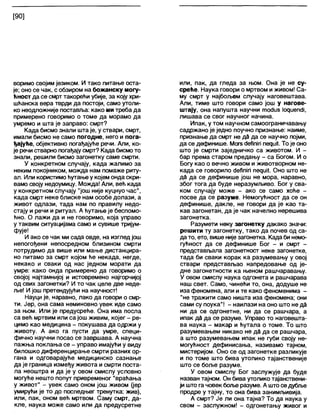 [90]
воримо својим језиком. И тако питање оста-
је; оно се чак, с обзиром на божанску могу-
ћност да се смрт такорећи убије, за коју хри-
шћанска вера тврди да постоји, само утоли-
ко неодложније поставља: како ми треба да
примерено говоримо о томе да морамо да
умремо и шта је заправо: смрт?
Када бисмо знали шта је, у ствари, смрт,
имали бисмо не само погодне, него и пога-
ђајуће, објективно погађајуће речи. Али, ко-
је речи стварно погађајусмрт? Када бисмото
знали, решили бисмо загонетку саме смрти.
У конкретном случају, када жалимо за
неким покојником, можда нам помаже риту-
ал. Или користимоћутање у којем онда скри-
вамо своју недоумицу. Можда! Апи, већ када
у конкретном случају "још није куцнуо час",
када смрт неке блиске нам особе долази, а
живот одлази, тада нам по правилу недо-
стају и речи и ритуал. А ћутање је беспомо-
ћно. О лажи да и не говоримо, која управо
у таквим ситуацијама само и сувише тријум-
фује!
И ако се чак ми сада овде, на изглед још
непогођени непосредном близином смрти
потрудимо да више или мање дистанцира-
но питамо за смрт којом ће некада, негде,
некако и сваки од нас једном морати да
умре: како онда примерено да говоримо о
својој најтамнијој и истовремено најгорчијој
од свих загонетки? И то чак целе две неде-
ље! И још претендујући на научност!
Науци је, наравно, лако да говори о смр-
ти. Јер, она сама неминовно увек иде само
за њом. Или је предусреће. Она има посла
са већ мртвим или са још живим, којег - ре-
цимо као медицина - покушава да одржи у
животу. А ако га пусти да умре, специ-
фично научни посао се завршава. А научна
пажња поклања се - управо имајући у виду
билошко диференцирање смрти разних ор-
гана и одговарајуће медицинско сазнање
да је граница између живота исмрти поста-
ла неоштра и да је у овом смислу условно
могуће нешто попут привременог "враћања
у живот" - увек само оном још живом (јер
умирући је то до последњег тренутка: жив),
или, пак, оном већ мртвом. Саму смрт, да-
кле, наука може само или да предусретне
или, пак, да гледа за њом. Она је не су-
среће. Наука говори о мртвом и живом! Са-
му смрт у најбољем случају наговештава.
Али, тиме што говори само још у нагове-
штају, она напушта научни тосЈиз 1одиепс1Ј,
лишава се свог научног начина.
Ипак, у том научном самоограничавању
садржано је једно поучно признање: наиме,
признање да смрт не да да се научно појми,
да се дефинише. Могз сЈеђпт периН. То је оно
што је смрти заједничко са животом. И -
бар према старом предању - са Богом. И о
Богу као о вечно живом и животворном не-
када се говорило сЈеЛпЈп педш1. Оно што не
да да се дефинише још не мора, наравно,
због тога да буде неразумљиво. Бог у сва-
ком случају може - ако се само хоће -
посве да се разуме. Немогућност да се он
дефинише, дакле, не говори да је као та-
кав загонетан, да је чак начелно нерешива
загонетка.
Разумети неку загонетку дакако значи:
решити ту загонетку, тако да почев од са-
дато, ето, више није загонетка. Када би немо-
гућност да се дефинише Бог - и смрт -
представљапа загонетност неке загонетке,
тада би сваки корак ка разумевању у овој
ствари представљао напредовање од је-
дне загонетности ка њеном рашчаравању.
У овом смислу наука одгонета и рашчарава
наш свет. Само, чинећи то, она, додуше не
иза феномена, али и те како феноменима -
"не тражити само ништа иза феномена; они
сами су поука"! - наилази на оно што не да
ни да се одгонетне, ни да се рашчара, а
ипак да да се разуме. Управо то наговешта-
ва наука - макар и ћутала о томе. То што
разумевањем никако не да да се рашчара,
а што разумевањем ипак не губи своју не-
могућност дефинисања, називамо тајном,
мистеријом. Оно се од загонетке разликује
и по томе што бива утолико тајанственије
што се боље разуме.
У овом смислу Бог заслужује да буде
назван тајном. Он бива утолико тајанствени-
ји што га човек богве разуме. А штоседубље
продре у тајну, то она бива занимљивија.
А смрт? Је ли она тајна? То да наука у
свом - заслужном! - одгонетању живог и
 