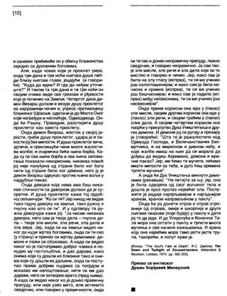 [10]
изанавек пребиваће он у обиљу блаженства
заједно са духовним боговима.
Али, када човек који је проклет умре,
онда три дана и три ноћи његова душа леб-
ди близу његове главе, јецајући (и говоре-
ћи): "Куда да идем? И где да нађем уточи-
ште?“ И током та три дана и те три ноћи он
својим очима види све грехове и рђавости
које је починио на Земљи. Четвртог дана де-
мон Визарш долази и везује душу прокпетог
на најсрамнији начин и, упркос противљењу
блаженог Шраоше, одвлачије до МостаОног
који награђује и наплаћује, Одмаздиоца. Он-
да ће Рашну, Праведни, разоткрити душу
проклетог као заиста проклету.
Онда демон Визраш, жесток у својој ја-
рости, граби душу проклетог, удара је и па-
костијој без милости. Идуша проклетог виче,
урличе, и преклињући чини многе жалости-
ве молбе; и очајничка биће њена борба. Ка-
да су се сва њена борба и сва њена запома-
гања показали некорисним, никаква помоћ
јој није понуђена од стране било ког бога
нити од стране било ког демона, него ју је
демон Визраш одвукао против њене воље у
најдубљи пакао.
Онда девојка која нема ама баш ника-
кве сличности са девојком долази да је су-
сретне. И душа проклетог каже тој грдоб-
ној сељанчури: "Коси ти?Јер никад не видех
тако гадну девојку на земљи, тако ружну и
гнусну као што си ти". И у одговору та ру-
жна девојчура каже јој: "Ја нисам никаква
девојка, него сам ја твоја дела - гнусна де-
ла - твоје зле мисли, зле речи, зла дела и
зла вера. Јер, када си на земљи видео не-
ког да нуди жртву боговима, онда си ти сео
(у страну) и принео си жртву демонима: де-
моне и лажи си обожавао. А када си видео
неког ко је гостопримио доброг човека и по-
нудио му гостољубље, и дао дарове, како
онима који су дошли из близине тако иони-
ма који су дошли из даљине, онда си посту-
пао према добрим људима са погрдом и
исказао им непоштовање; нити си им дао
дарове, него си затворио врата (пред њима).
А када си видео неког ко је донео правичну
пресуду, или није узео мито, или истинито
сведочио, или говорио у правичности, онда
сити сео идонео неправичну пресуду, лажно
сведочио, и говорио неправично. Ја сам тво-
је зле мисли, зле речи и зла дела која си ти
мислио и говорио и чинио. Јер, иако сам ја
била на злу гласу (испрва), ти си ме учинио
још озлоглашенијом; и иако сам ја била не-
часна и срамна (испрва), ти си ме учинио
још бешчаснијом; и иако сам ја седела (ис-
прва) међу несвеснима, ти си ме учиниојош
несвеснијом".
Онда првим кораком она иде у (пакао)
зле мисли, својим другим кораком она иде у
(пакао) зле речи, и својим трећим у (пакао)
злих дела. А својим четвртим кораком она
посрћеу присусутво ДухаУништитегваидру-
гих демона. И демони јој се ругају и презиру
је (говорећи): “Шта те је ражалостило код
Ормузда Господа, и Величанствених Бес-
мртника, и на мирисном и дивном небу, и
које жалбе имаш на њих да си морала да
дођеш да видиш Ахримана, демоне и мра-
чни пакао? Јер, ми ћемо те мучити, нећемо
имати милости за тебе, и дуго ћеш времена
трпети мучење".
А онда ће Дух Уништења викнути демо-
нима (рекавши): "Не питајте за њу; јер, она
је била одвојена од свог вољеног тела и
дошла је кроз пролаз највећег зла. Послу-
жите је радије најпрљавијом и најгаднијом
храном, храном направљеном у паклу".
Онда ће јој донети отров и отров отро-
внији од отрова, змије и шкорпије и друге
љигаве гмазове (који бујају) у паклу и дати
јој то да једе. И до Ускрснућа и КоначногТе-
ла мора она остати у паклу и трпети многа
мучења и све начине кажњавања. И храна
коју она највећма мора тамо јести јесте тру-
ла, такорећи, и попут крви је.
[Извор: "Тће ЗоиГз РаЈе а( Оеа1ћ”, К.С. 2аеМпег, Тће
Оажп ап<Ј ТмнМдМ о( 2огоа8(паш8т, Шеп(е1с1 &
N10018011, 1_опс)оп, 1975. рр. 302-305]
Превео са енглеског
Душан Ђорђевић Милеуснић
 