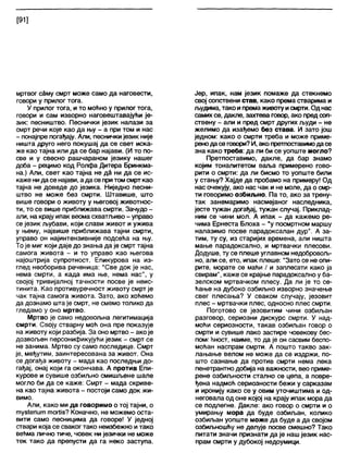 [91]
мртвог саму смрт може само да наговести,
говори у прилог тога.
У прилог тога, и то моћно у прилог тога,
говори и сам изворно наговештавајући је-
зик: песништво. Песнички језик налази за
смрт речи које као да њу - а при том и нас
- понајпре погађају. Апи, песнички језик није
ништа друго него покушај да се свет иска-
же као тајна или да се бар најави. (И то по-
све и у свесно рашчараном језику нашег
доба - рецимо код Ролфа Дитера Бринкма-
на.) Али, свет као тајна не да ни да се ис-
каже нидасе најави, а да се притомсмрткао
тајна не доведе до језика. Ниједно песни-
штво не може без смрти. Штавише, што
више говори о животу у његовој животнос-
ти, то се више приближава смрти. Зачудо -
али, на крају ипак веома схватљиво- управо
се језик љубави, који слави живот и ужива
у њему, највише приближава тајни смрти,
управо он најинтензивније подсећа на њу.
То је миг који даје до знања да је смрт тајна
самога живота - и то управо као његова
најоштрија супротност. Епикурова на из-
глед необорива реченица: "Све док је нас,
нема смрти, а када има ње, нема нас", у
својој тривијалној тачности посве је неис-
тинита. Као противуречност животу смрт је
чак тајна самога живота. Зато, ако хоћемо
да дознамо шта је смрт, не смемо толико да
гледамо у оно мртво.
Мртво је само недовољна легитимација
смрти. Своју стварну моћ она пре показује
на животу који разбија. За оно мртво - ако је
дозвољен персонификујући језик - смрт се
не занима. Мртво су само последице. Смрт
је, међутим, заинтересована за живот. Она
се догађа животу - мада као последњи до-
гађај, онај који га окончава. А против Епи-
курове и сувише озбиљно смишљене шале
могло би да се каже: Смрт - мада скриве-
на као тајна живота - постоји само док жи-
вимо.
Али, како ми да говоримо о тој тајни, о
туз1епит тогИз? Коначно, не можемо оста-
в и т и само песницима да говоре! У једној
ствари која се сваког тако неизбежно итако
већма лично тиче, човек ни језички не може
тек тако да препусти да га неко заступа.
Јер, ипак, нам језик помаже да стекнемо
свој сопствени став, како према стварима и
људима, тако ипремаживоту исмрти. Од нас
самихсе, дакле, захтева говор, ако предсоп-
ствену - али и пред смрт других људи - не
желимо да изађемо без става. И зато још
једном: како о смрти треба и може приме-
ренодасе говори?И, ако претпоставимодасе
зна како треба: да ли би се уопште могло?
Претпоставимо, дакле, да бар знамо
којим тоналитетом ваља примерено гово-
рити о смрти: да ли бисмо то уопште били
у стању? Хајде да пробамо на примеру! Од
нас очекују, ако нас чак и не моле, да о смр-
ти говоримо озбиљно. Па то, ако за трену-
так занемаримо насмејаног наследника,
јесте тужан догађај, тужан случај. Приклад-
ним се чини мол. А ипак - да кажемо ре-
чима Ернеста Блоха - “у посмртном маршу
налазимо посве парадоксалан дур". А за-
тим, ту су, из старијих времена, али ништа
мање парадоксално, и мртвачки плесови.
Додуше, ту се плеше углавном недобровољ-
но, али се, ето, ипак плеше: "Зато се не опи-
рите, морате се маћи / и заплесати како ја
свирам", каже се крајње парадоксално у ба-
зелском мртвачком плесу. Да ли је то се-
ћање на дубоко озбиљно изворно значење
свег плесања? У сваком случају, језовит
плес - мртвачки плес, односно плес смрти.
Поготово се језовитим чини озбиљан
разговор, сериозни дискурс смрти. У над-
моћи сериозности, такав озбиљан говор о
смрти и сувише лако застире човекову бес-
помг ћност, наиме, то да је он сасвим беспо-
моћан наспрам смрти. А пошто такво зак-
лањање велом не може да се издржи, по-
што сазнање да против смрти нема лека
пенетрантно добија на важности, вео приме-
рене озбиљности стално се цепа, а повре-
ђена надмоћ сериозности бежи у сарказам
и иронију како се у овим уточиштима и од-
неговала од оне којој на крају ипак мора да
се подлегне. Дакле: ако говор о смрти и о
умирању мора да буде озбиљан, колико
озбиљан уопште може да буде а да својом
озбиљношћу не делује посве смешно? Тако
питати значи признати да је наш језик нас-
прам смрти у дубокој недоумици.
 
