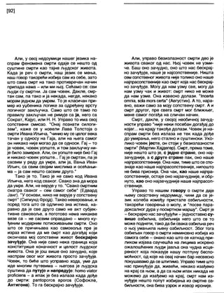[92]
Али, у овој недоумици нашег језика на-
спрам феномена смрти одаје се нешто од
суштине смрти као тајне људског живота.
Када је реч о смрти, наш језик се мења,
наш говор такорећи избија сам из себе, зато
што сама смрт на тако противречан начин
припада нама - или ми њој. Сећамо се: сви
људи су смртни. Ја сам човек. Дакле, смр-
тан сам, па тако и ја некада, негде, некако
морам једном да умрем. То је кпасичан при-
мер из уџбеника логике за одређену врсту
логичког закључка. Само што се тамо по
правилу закључак не римује са ја, него са
Сократ, Кајус, или Н. Н. Управо то има свој
сопствени смисао. "Онај познати силоги-
зам", каже се у новели Лава Толстоја о
смрти Ивана Иљича, "чинио му се целог века
тачан у односу на Гаја, али на њега самог
он никако није могао да се односи. Гај - то
је човек, човек уопште, и том закључку ни-
је било замерке. Апи, он уопште није био Гај
и никако човек уопште... Гај је смртан, па је
сасвим у реду да умре, али ја, Вања Иван
Иљич, са свим својим мислима и осећањи-
ма - ја сам нешто сасвим друго."
Тако је то. Тако је не само код Ивана
Иљича, него код сваког. Свако зна да мора
да умре. Али, не верује у то. "Свако смртним
сматра сваког - сем самог себе" (Едвард
Јанг). "У основи, нико не верује у сопствену
смрт" (Сигмунд Фројд). Такво неверовање, и
поред тога што се одлично зна истина, на-
равно да је све друго само не акт субјек-
тивне самовоље, а поготово нема никакве
везе са - не сасвим оправдано - много ку-
ђеним модерним потискивањем смрти. Оно
што се причињава као самовоља пре је
израз истине да ме смрт као догађај који
окончава мој сопствени живот бескрајно
зачуђује. Она није само нека граница која
конституише коначност и целост људског
живота. Она је још више оно зачудно, које
наспрам овог мог живота просто зачуђује.
Човек, то биће што усправно хода, уме да
иде многим путевима - његова је људска
суштина да путује и напредује: ћото ма1ог
ргоПсЈепз - а ипак је без излаза када дође
до смрти: рап1орогоз арогоз (Софокле,
Антигона). То га бескрајно зачуђује.
Али, управо безизлазност смрти део је
живота сваког од нас. Њој човек не узми-
че. Баш оно зачудно, оно што нас бескрај-
но зачуђује, наше је најсопственије. Ништа
сем сопственог живота нијетолико оно наше
најпрасопственије као смрт која нас бескрај-
но зачуђује. Могу да нам узму све, могу да
нам узму чак и живот: смрт нико не може
да нам узме. Она извесно долази. "1псег(а
отпја, зо1атогз сег1а" (Августин). А то, нара-
вно, важи само за моју сопствену смрт. А и
смрт другог, пре свега смрт мог ближњег,
мене самог погађа на сличан начин.
Смрт, дакле, у својој необичној зачуд-
ности управо "није неки посебан догађај до
којег... на крају такође долази. Човек је на-
спрам смрти без излаза не тек када дође
до умирања, него стално и суштински. Уко-
лико човек јесте, он стоји у безизлазности
смрти" (Мартин Хајдегер). Смрт, прематоме,
није нешто што је, с једне стране, оно нај-
зачудније, а с друге стране пак, оно наше
најпрасопственије. Она нам, тиме штосе спо-
знаје као наше најпрасопственије, нипошто
не бива приснија. Она чак, као наше најпра-
сопственије, остаје оно најзачудније, иобр-
нуто, као оно најзачудније наше најпрасоп-
ственије.
Управо то нашем говору о смрти даје
њему својствену недоумицу, чини да се је-
зик колеба између пристале озбиљности,
такорећи говорења о молу, и "посве пара-
доксалног дура у посмртном маршу". Смрт је
- бескрајно нас зачуђујући - једноставно су-
више озбиљна, озбиљнија него што се то
може поднети, тако да бисвака озбиљна реч
о њој умањила њену озбиљност. Због тога
озбиљан говор о смрти неминовно избија из
самога себе - онако као што се каткад при-
ликом изјава саучешћа на лицима искрено
ожалошћених људи јавља она чудна исце-
реност која показује нашу потпуну беспо-
моћност, од које на овај начин бар несвесно
покушавамода се штитимо. Управо тиме што
нас принуђује да, живећи, некако изађемо
на крај са њом, а да са њом ипак никада не
можемо да изађемо на крај, смрт нам из-
нуђује нешто попут избијања из смртне оз-
биљности, она бива узрок и извор ироније.
 