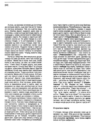 [93]
А ипак, ни иронија не може да се потвр-
ди наспрам смрти, а да при том истог трена
не постане испразна. Чак се и ретка вед-
рина, ћЈ1ап1аб једног људског духа који се
ослобађа, а која каткад претходи смрти, не
посредује у својој неспутаности објективног
говора о смрти. Ко говори о смрти рег сЈеП-
пШопет спутан је. Он увек говори и у соп-
ственој ствари, и то истовремено о најза-
чуднијем од свих стања ствари, које тек у
правом смислу и на необичан начин чини
човека спутаним. Људски говор о смрти је
спутан зато што су сами људи сужњи смрти.
Стара химна из Санкт Галена то антропо-
лошки ефектно каже: "Усред живота обуј-
мљени смо смрћу".
Лутер је, међутим, био мишљења да ре-
ченица не само да може, него чак и мора да
се обрне: "МесНа уИа Јптог1е. кегз итћ. тесНа
тоПе јп уј(а зитиз. зјс сНсИ, зјс сгесМ СћпзИ-
апиз." Смео обрт! И један други, нов језик
наспрам смрти. Откуд овај обрт? И откуда
тај други, нови језик наспрам смрти? Другом
приликом Лутер овај смели обрт објашњава
на следећи начин: "ЛедЈзуо х 1егге*, сит оссј-
пи1зесипз: МесИа ^Иа јп тоПе зитиз. А1 Еиап-
деШ уох Јп1егит епдИ е! сапИ: МесИа тог1е јп
мАа зитиз". Дакле, глас, језик јеванђеља -
он врши онај смели обрт и тиме смрти доде-
љује ново место. Али тај језик, језик јеван-
ђеља и примерени језик о смрти, смрт не
разумева не само као догађај који се тиче
човека, него истовремено као догађај који
се тиче самога Бога. Како прикладно да го-
воримо о смрти, зависи онда умногоме и од
тога како морамо да говоримо о Богу и шта,
према томе, имамо да кажемо о човеку.
Теолошки одговоран говор о смрти сва-
гда се, дакле, врши у хоризонту отвореног
говора о Богу. Његова тајна обујмљује смрт
као загонетку живота и прецизира је. У
склопу говора о Богу говор о смрти пре све-
га је једнозначан и објективан - бар за хри-
шћанску веру. А као стручњаку за њу мени
је овде дата реч. Узео сам је да се са вама
споразумем отоме даје, да би осмрти могло
примерено да се говори, потребна једна
друга реч, једна реч коју нисмо у стању да
кажемо сами себи. Потребно је посвећива-
ње у тајну смрти у светлу речи коју Библија
називајеванђеље. Посвећивање утајнусмр-
ти у светлости јеванђеља говори о нашој
смрти којом морамо да умремо у контексту
једне друге смрти: смрти Исуса Христа која
се тиче самог Бога. Зато је јеванђеље, и то
“ријеч крста" (1 Коринћанима 1,18), оно што
наш говор о смрти чини прикладним.
Далеко од тога да овај христолошки го-
вор о смрти прикрива њену антрополошку
тајну! Она тек на крсту, као нешто што нам
је најзачудније, бива у правом смислу оно
што нам је најпрасопственије. Далеко од
тога да се смрт сада узима мање озбиљно!
Њена истинска озбиљност - као плата за
грех - (Римљанима 6, 23) - напротив, тек
сада излази на светлост дана. Далеко од
тога да би сада "посве парадоксални дур у
погребном маршу" морао да недостаје! Али,
он сада, ето, губи своју парадоксалност. Реч
о смрти Исуса Христа на крсту је, као јеван-
ђеље о победи над смрћу, примерен говоро
смрти који се захтева од вере. Као тумач
ове речи крста, као егзегет јеванђеља, као
евангелистички теолог слободан сам да о
смрти говорим са озбиљношћу која јој при-
личи и са поругом која јој још више приличи.
Односно, зар можда није поруга када Па-
вле - цитатом из пророка Осије (13, 14) -
пита: Гдје ти је, смрти, жалац?" (1 Корин-
ћанима 15, 55). Имајмо на уму: "жалац
смрти" - то је код смрти оно стварно опасно,
то је чин уништења. "Смрт без жалца" - то
значи исто што и: Карајан без оркестра...
"Гдј ти је, смрти, жалац? - то значи исто
што и: "Змијо, где тије отров?" Ко тако пита,
руга се и змији и смрти. А ако се у Библији
тако пита, онда имамо разлога да даље
питамо: ако је смрт изгубила жалац, онда
он мора негде да је остао. Дакле: где је он?
О суштини смрти
У ствари, ваљда ипак можемо само да је
мрзимо: њу, смрт. Или да је се бар гнушамо,
да је пуни гнушања презиремо. Поштовање
које указујемо мртвима, њега према смрти
ваља потпуно забранити.
 