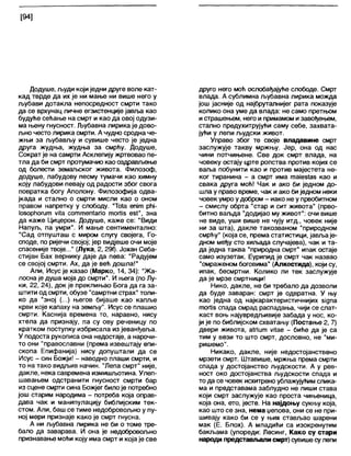 [94]
Додуше, људи којиједни друге воле кат-
кад тврде да их је ни мање ни више него у
љубави дотакла непосредност смрти тако
да се врхунац личне егзистенције јавља као
будуће сећање на смрт и као да овој одузи-
ма њену гнусност. Љубавна лирика је дово-
љно често лирика смрти. А чудно сродна че-
жњи за љубављу и сувише често је једна
друга жудња, жудња за смрћу. Додуше,
Сократ је на самрти Асклепију жртвовао пе-
тла да би смрт протумачио као оздрављење
од болести земагвског живота. Филозоф,
додуше, лабудову песму тумачи као химну
коју лабудови певају од радости због свога
повратка богу Аполону. Филозофија одва-
јкада и стално о смрти мисли као о оном
правом напретку у слободу. "То1а епјт рћј-
1о$орМогит уНа соттепЈапо тогИз ебГ, зна
да каже Цицерон. Додуше, каже се: "Види
Напуљ, па умри". И мање сентиментално:
"Сад отпушташ с миром слугу својега, Го-
споде, по ријечи својој; јер видјеше очи моје
спасеније твоје..." (Ј1ука, 2,29ђ. Јохан Себа-
стијан Бах вернику даје да пева: "Радујем
се својој смрти. Ах, да је већ дошла!"
Али, Исусје казао (Марко, 14, 34): "Жа-
лосна је душа моја до смрти". И њега (по Лу-
ки, 22, 24), док је преклињао Бога да га за-
штити од смрти, обузе "самртни страх" толи-
ко да "зној (...) његов бијаше као капље
крви које капаху на земљу". Исус се плашио
смрти. Каснија времена то, наравно, нису
хтела да признају, па су ову реченицу по
кратком поступку избрисала из јеванђеља.
У подоста рукописа она недостаје, а нарочи-
то они "православни (према извештају епи-
скопа Епифанија) нису допуштали да се
Исус - син Божји! - наводно плаши смрти, и
то на тако видљив начин. "Лепа смрт" није,
дакле, нека савремена измишљотина. Улеп-
шавањем одстранити гнусност смрти бар
из сцене смрти сина Божјег билоје потребно
још старим народима - потреба која оправ-
дава чак и манипулацију библијским тек-
стом. Али, баш се тиме недобровољно у пу-
ној мери признаје како је смрт гнусна.
А ни љубавна лирика не би о томе тре-
бало да заварава. И она је недобровољно
признавање моћи коју има смрт и којаје све
друго него моћ ослобађајуће слободе. Смрт
влада. А сублимна љубавна лирика можда
још јасније од најбрутапнијег рата показује
колико она уме да влада: не само претњом
истрашењем, него и примамом изавођењем,
стално предухитрујући саму себе, захвата-
јући у лепи људски живот.
Управо због те своје владавине смрт
заслужује такву мржњу. Јер, она од нас
чини потчињене. Све док смрт влада, на
човеку остају црте ропства против којих се
ваља побунити као и против мајестета не-
ког тиранина - а смрт има тајез1аз као и
свака друга моћ! Чак и ако би једном до-
шла у право време, чак и ако биједном неки
човек умро удобром - иако не у првобитном
- смислу обрта "стар и сит живота” (прво-
битно ваљда "додијао му живот": очи више
не виде, уши више не чују итд., човек није
ни за шта), дакле такозваном "природном
смрћу" (која се, према статистици, јављаје-
дном међу сто хиљада случајева), чак и та-
да једна таква "природна смрт" ипак остаје
само изузетак. Еурипид је смрт чак назвао
"омраженом боговима" (Алкестида), који су,
ипак, бесмртни. Колико ли тек заслужује
да је мрзе смртници!
Нико, дакле, не би требало да дозволи
да буде заваран: смрт је одвратна. У њу
као једна од најкарактеристичнијих зјдпа
тогИз спада смрад распадања, чији се слат-
каст воњ најувредљивије забада у нос, ко-
ји је по библијском схватању (Постање 2, 7)
двери живота, аЈпит ујЈае - биђе да је са
тим у вези то што смрт, дословно, не "ми-
ришемо".
Никако, дакле, није недостојанствено
мрзети смрт. Штавише, мржња према смрти
спада у достојанство људскости. А у рев-
ност око достојанства људскости спада и
то да се човек исхитрено ублажујућим слика-
ма и представама заблудно не лиши става
који смрт заслужује као проста чињеница,
која она, ето, јесте. На најдоњу сукњу која,
као што се зна, нема џепова, они се не при-
шивају како би се у њих стављао шарени
мак (Е. Блох). А младићи са изокренутим
бакљама (упореди: Лесинг, Како су стари
народи представљапи смрт) сувишесулепи
 