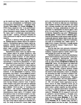 [95]
да би смели да буду слике смрти. Кјерке-
гор је и сам упозоравао на библијску (али
истовремено прапаганску - упореди напр.
Хесиод, Теогонија, 212; Хомер, Илијада, 16,
6721) слику самртног сна: то је расположе-
ње, а не збиља! Али, човек се, ако умиру-
јућим сликама и представама заслађује се-
би горку смрт и успављује праживу реак-
цију на смрт - мржњу, заблудно лишава не
само озбиљности смрти, него и животности
живота.
Дакако, и мржња хоће да буде схваће-
на. Слепа мржња према смрти не користи
животу. Несхваћена мржња према смрти је,
додуше, такође нешто, али је ипак обична
провала живота, дакле непрерађена и зато
једно само условно људско исказивање
живота. А хришћанско уопште није!
Хришћанска вера страх од смрти и мр-
жњу према смрти не укида напросто, али
она обома, страху од смрти и мржњи која из
ње потиче, узима слепост. И тако сигурно
прапаганској мржњи према смрти узима па-
ганство. Она учи да се смрт разуме. Она је
просвећује у светлости јеванђеља. И тако
истовремено уноси светлост у мрак смрти.
Али, научити разумевати нашу мржњу
према смрти свагда значи: научити боље
разумевати сам живот. Јер, мржња према
смрти је реакција живота. Док је мрзимо,
живимо. А ако разумемо ту мржњу, боље
разумемо свој живот. Боље живети живот
може, међутим, можда да буде последица
таквог разумевања. Сем ако се само разу-
мевање не схвати као животно догађање
најпрвобитније животности. Штошта у сва-
ком случају говори у прилог томе. У прилог
томе говори и рад духа који уме да преради
мржњу према смрти и тек је тако стварно
дух и живот. Хегел је смрт, ту "огромну силу
негативног", чак назвао "енергијом мишље-
ња". Мржња према смрти овде доводи до
прерађивања саме смрти. И стварно, само
она мржња која се излаже сусрету са смр-
ћу бива стварно опасна по смрт, а помаже
животу. "Живот духа" није "онај живот који
зазире од смрти и остаје чист од пустоше-
ња, него онај који је подноси и очувава се у
њој. Он своју истинитост стиче само тиме
што у апсолутној растргнутости напази са-
мог себе. Та сила он није као оно позитивно
које скреће поглед на негативно, као када
ми о нечему кажемо ово није ништа или је
погрешно, па онда, завршивши са тиме, на-
пуштамо то прелазећи на нешто друго; него
је он та сила само тиме што гледа у очи не-
гативном, боравећи код њега" (Феномено-
логија духа). Толико Хегел о животу духа.
Његове реченице се већхранеоним просвет-
љавањем мржње према смрти које смо наз-
вали просветљавањем у светлости јеванђе-
ља које се оглашава као "ријеч крста”. У
овај склоп спада и Хегелов, у новије време
много цитирани, говор о "смрти Бога". Вра-
тићемо се на то.
Али би нам пре тога ваљало положити
подробнији рачун о јеванђељском просвет-
љавању људске мржње према смрти које
претендује да осветли саму смрт.
Просветљавање у светлости јеванђеља
јесте осветљавање онога штојесте, билоје и
биће, у хоризонту библијских текстова.
Смрт је при томе у видокругу на један начин
који јој даје изглед конфликта живота са
животом. Јасно, не као једног од животних
конфликата међу остапима, него као кон-
фликта у који живот доспева са самим со-
бом. Према овоме, људска мржња према
смрти може да избије чак као мржња пре-
ма животу који завршава у смрти. С обзиром
на чињеницу да смрт сустиже и добре изле,
и смерне и грешне, и мудре и глупе, сам
живот осећамо као неподношљив: "Мудрац
умијг з као ибезумник. Зато миомрзе живот",
посебно оштро формулише Проповедник
(2, 16ђ. Шта једно такво одрицање од жи-
вота значи за веру Израела може да се
одмери само ако се има на уму да је за Из-
раел живот добро највеће од свих добара.
И када се у једном релативно позном тек-
сту каже: "(Јер) је доброта твоја боља од
живота" (Псалам, 63,3), ондаје то зато што
је доброта саучествовање у Божјем вла-
ститом, вечном животу. Јер он, Бог, јесте
онај апсолутни живи (Мојсије, 5, 26; 2 Ца-
реви, 19, 4; Псалам, 42, 2), јесте извор жи-
вота (Псалам, 36, 9). Према томе, сам Бог у
Старом завету не зна за смрт. За разлику
 