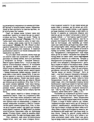 [96]
од религијског окружења са њеним култови-
ма мртвих и божанствима живих, Израелов
Јахве је без контакта са светом мртвих, он
је искључиво Бог живих.
Смрт се према овом толико чини као
конфликт живота са животом да се живот
отуђује од Бога. Тврдо се каже: "Неће те
мртви хвапити, Господе" (Псалам, 115,17). И
"неће гроб тебе славити, неће те смрт хва-
лити... живи, само живи, они ће те славити
као ја данас" (Исаија, 38, 180- Живот је због
односа према Богу који се у њему оствару-
је од свих добара оно највише. А највише
уважавање живота се посве извршава као
одрицање од смрти.
То што смрт ипак наступа, може онда да
се схвати само као конфликт у који живот
доспева са самим собом, зато што доспева
у конфликт са Богом - извором живота.
Имати однос према Богу - то је за веру Из-
раела отелотворење живота. И полазећи
од односа према Богу човеков живот се
онда и иначе извршава у форми извршења
односа. Живети свагда значи: имати однос
- према ближњем, према народу, према са-
мом себи, и пре свега, према Богу. А ови жи-
вотни односи у закону су јасно регулисани.
Они су јасни односи. Човек ове јасне живо-
тне односе може, међутим, да помути. Може
да покуша да их разреши. Али, баш то Ста-
ри завет назива грехом. Грех чини безод-
носним. Он гони у безодносност. И баш тако
разара живот, доводи живот у конфликт
са самим собом, представља побуну против
Бога.
Овај однос живота и греха отвара ра-
зумевање смрти. Смрт се у хоризонту биб-
лијских текстова може разумети само ако
се људски живот схвати као обиље живот-
них односа који се извршавају, у којима се
вазда извршава основни и заиста ствара-
лачки однос човека према Богу. Али, то зна-
чи да је људски живот све друго до поседо-
вање једног људског Ја. Мој живот је управо
конституисан односима који не припадају
мени. Утолико важи: човек је живеђи изма-
као самомсеби. Он није господарсамог себе.
Ово, наравно, није неки антрополошки
недостатак, него чак чини стварно богат-
ство људског живота: то да човек може да
живи само у везама, да не може да успо-
ставља везу са самим собом, а да одувек
не буде повезан са остапима, а пре свега са
Богом. А највећа је човекова обмана ако
сматра да му се живот испуњава у вези са
самим собом - у "постајању идентичним"!
Ко живот тражи у овом смислу, пре ђе га
управо постварити. Ко остварује самог себе,
сам се постварује. Јер превиђа да човек
само ван себе може да буде код самог себе.
Не напуштајуђе себе, никада неће дођи до
самог себе. Без одношења према осталом и
према осталима, нема живог самоодноше-
ња. Продирање у безодносност које кида
везе да би се живот такорећи као приватни
посед имао за самог себе, значи настајање
конфликта живота са животом. Продор у
безодносност је продор у смрт. А сама смрт
је 7асј{ тога продора у безодносност: дога-
ђај у којем се кида и последња веза, слама
се и последњи однос - веза коју имам са са-
мим собом, самооднос. Смрт је наступање,
догађање апсолутне безодносности. Зато
"мртви више не хвале Господа". Зато је
смрт - као ТасКгрешног продора у безодно-
сност - агресивна према животу и извору
живота. Зато је смрт у својој туђости Богу
безданежан случај. Јер, где нема односа,
нема наде. Јов у последњем очајању може
безбожност смрти да користи против самог
Бога подсећајући га да би и за њега, творца,
могло да постоји једно страшно закашње-
ње: "Јер ћу сад лећи у прах, и кад ме по-
тражиш, мене неђе бити" (Јов, 7, 21).
Полазећи од отуђености од Бога и агре-
сивности смрти као оног ТасК људског про-
дирања у безодносност, бива разумљиво
једностање ствари карактеристично за језик
Старог, а онда и Новог завета: да, наиме,
терминологијом смрти могу да се описују и
слабост, зароблзеност, непријатељство итд.
Где годсе живот отуђује од самог себе иуто-
лико бива отуђен од исходишта живота, ве-
ра Израела већ види смрт где баца својута-
мну сенку. Човек је, дакле, усред живота
угрожен смрћу. То је зато што човек у ос-
нови угрожава самог себе. Смрт као дога-
ђај на крајуживота само износи на светлост
 