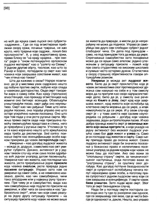 [98]
но моћ да крцка само љуске око субјекта-
-садржине... Где се год егзистирање приб-
лижи својој сржи, почиње трајање, не као
круто, него трајање које садржи... поуипл без
пролазности". А, у овој жаркотамној сржи,
према Блоху се "на крају крајева... пре све-
га" ради о "оном потенцијално орловском
људске материје" као о "узлету ка Свему".
У једном другом обрту, теолози, као што су
Ранер и Борос, потврдили су смрт као чин
човека који завршава сопствени живот, као
"чин хтења као таквог".
Шта да кажемо о овом? Најпре позити-
вно: да је у мислима увек садржано нешто
од побуне против смрти, побуне која спада
у човеково достојанство. Овде смрт такоре-
ћи вара о самој себи. Као крају (пролазне)
егизстенције, као прекиду егзистенције њој
измиче оно битније: есенција. Обављајући
уништавајући посао, смрт рађа оно неуниш-
тиво. Смрт као чин рађања! Тиме што неги-
рајући посеже, она порађа управо оно што
остаје ускраћено њеном посезању. Оно што
при том пада у очи јесте ругање смрти. Мр-
жња према смрти овде није пригушена по-
моћу омамљујућих представа и слика, него
је прерађена у ругање смрти. Утолико је ту
и те како изречено нешто што хришћанска
вера треба да респектује. 5ес1 соп1га: пои-
мање смрти као есенцификације особе вар-
ком прикрива да човек поткрепљује смрт.
Умирање - као догађај људског живота
- можда је, додуше, замисливо као акт уми-
рућег субјекта. Дакако, активност је у јед-
номтаквом случају ипак сама посве одређе-
на већ једном унапред датом пасивношћу.
Умирање као чин живота, као последњи чин
живота, јесте прерађивање једне присиле
која човека сналази, јесте прерада једне
пасивне ситуације. Управо зато нам се
умирање од самог себе, а не неминовно иза-
звано, дакле, као чин самоубијања, чини
тако апсурдним или у најмању руку трагич-
ним. При чему је и самоубиство, мада као
чин самоубијања није подлегло присили на
умирање, и због чега се означава и као "до-
бровољна смрт", ипак чин који само реагу-
је на једну другу ситуацију присиле - на
ситуацију присиле коју човек не може више
за живота да преради, а мисли да је непре-
рађену не може да поднесе. Управо је само-
убица све друго сем слободан субјект једног
слободног чина. Он дела под принудом -
само, не под принудом тога да морада умре.
Спречавање самоубиства зато понајмање
може да се врши само апелом: једино ула-
жењем у ситуацију присиле - помоћ коју
пре свега студентима на високим школама
исувише често остајемо дужни. Статистика
у својој страшној објективности говори оп-
тужујућим језиком.
Умирање је можда акт људског жи-
вота. Било да је смрт проклетство које је
човек активностимасвог противодносногдр-
жања сам навукао на себе и у том смислу
мора да га претрпи као своје најпрасопстве-
није дело; било да је, у смислу оне рече-
нице из Књиге о Јову, смрт крај који завр-
шава живот, крај живота који ослобађа од
клетвене смрти морања да се умре, а ипак
немогућности да се умре. И у овом случају
смрт је - у томе заиста није сасвим неупо-
редива са рођењем - догађај који човека
задешава, један антрополошки пасив. И као
добра граница живота смртје окончање жи-
вота које вал>а претрпети, а које указује на
једну активност без икаквог људског уче-
шћа: само Бог даје живот и узима га. Само
јеон господар надживотом исмрћу. Само ње-
му припада право да оконча живот. Свака
људска активност овде би значила посеза-
ње у божанско право и нелегитимно посе-
зање унапред заједним крајем који човек не
може баш да постави. Ако ово важи за
"спољашњу страну" смрти, за чињеничност
њеног наступања, онда поготово важи за
"унутрашњу страну", за суштину овог до-
гађаја. Као догађај потпуне безодносности
смрт је супротност ослобађању нечега по-
пут неразориве сржи особе, а поготову пра-
ва супротност једном људском чину који се
сам завршава иесенцификује. У смрти човек
бива уништен. Зато људи мрзе смрт. Због
тога је смрт безнадежан случај.
Нада би у погледу смрти постојала са-
мо онда ако ту где су разорени сви односи,
где се завршавају све везе, где је чиста без-
гдеје односност и, дакпе, Ништа, ако управо
 