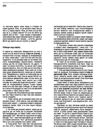 [99]
ту настане једна нова веза и створе се
нови односи. Али, то је могуће само ако је
Бог и у самој смрти. Али, ко или шта је Бог
ако је и у самој смрти? И шта ће бити од
смрти ако је Бог - који према старозавет-
номизвештају нема никакве везе са смрћу и
ексклузивно је Бог живих - шта ће, дакле,
бити од смрти ако је тај Бог у смрти?
Победа над смрћу
О смрти је немогуће обавестити се као о
оном што је иначе случај. Смртни случај, у
конкретном случају, вредан је информаци-
је. Али, сама смрт - оно што ће све нас још
задесити: то је догађај који се не може као
нека информација, једноставно, примити
знању да би се онда прешло на друго. У
смрт се мора упустити, са више него само
једном мишљу, ако се хоће да се она бар и
само приближно разуме. Она, како се то ра-
није радо формулисало, мора да се проми-
сли. Предавања о смрти су покушаји да се
смрт промисли. При том је мање битно са-
општавање резултата који потом могу да
се примене - мада тако нешто ни у ком
случају не треба да буде искључено! - важ-
није је посредовање једног става према
оном што нас као смрт очекује. А такав став
се стиче и посредује се тако што се мислећи
упуштамо у тајну која је смрт.
До сада смо покушавали да смрт разуме-
мо као тајну живота и при том смо промис-
лили следеће:
1. Смрт може да се разуме само ако се
разуме живот. Она нам је, као догађај који
окончава живот, у једнакој мери и једнако
изворно посве туђа, а и оно наше најпра-
сопственије.
2. Ко хоће да разуме живот, мора да се
одлучи да ли хоће да га разуме такорећи
без предрасуде, из самог себе, или са пре-
драсудом "бог". Ми смосе одпучили за пред-
расуду "бог", претпостављајући да се живот
уз помоћ хипотезе "бог" да боље разумети
него што (се) разуме (из) самог себе.
3. Под речју "бог" смо при том мислили
на оно што у смислу библијских текстова
заслужује да се зове Бог. Њега смо схвати-
ли као извор живота, као отелотворење
вечног живота: као стваралачки живот у
односу према којем је једино могућ живот
онога што је створено.
4. Људски животје сходно овом појмљен
као извршење везеса Богом, шире, као извр-
шавање односд: живети значи имати односе
и извршавати их.
5. Уколико човек ове односе повређује
у корист свог самоодноса - атог зиМ - он
повређује и однос који има према самом се-
би, а тако исвој живот. Јер, премасамомсеби
могу да се понашам само ако се понашам
према другом и ако самог себе признам као
односну тачку према којој други са своје
стране могу да се понашају.
6. Смрт је на основу људске тежње ка
безодносности схвађена као ГасП. Смрт је
напросто непостојање веза. А свака тежња
ка безодносности смртоносна је.
7. Као догађај безодносности као такве
смрт је, додуше, последица живота који се
делањем губи Али, управо губл^ење влас-
титог живота може само да се претрпи.
Смрт је антрополошки пасив. Она окончава
живот претварајући га у ништа.
Сада ћемо у овом делу предавања да
промислимо смрт као тајну живота тако што
ћемо, полазећи од Исуса Христа, покушати
да је још једном разумемо на нов начин.
Још једном на нов начин зато што хриш-
ћанска вера стоји и пада са уверењем да
се у смрти Исуса Христа са самом смрћу не-
што догодило. Нешто што "ријечи крста"
стварно допушта да се прогласи јеванђе-
љем, као благовест, као радосна реч. Шта
се догодило?
Одговор на ово питање могућ је само
под једном антрополошком претпоставком
која је, додуше, објективно пуна евидент-
ности, а ипак данас није разумљива сама
по себи. То да се у смрти Исуса Христа до-
годило нешто са самом смрћу, несумњиво
је један помало митолошки исказ. Његова
антрополошка истина састоји се, међутим,
у томе што ова једна смрт погађа и такоре-
ћи мења смрт свих људи (запамтимо: смрт,
а не умирање свих људи!). Али, ако је смрт
 