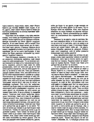 [100]
тајна живота, онда мора, прво, смрт Исуса
Христа да погађа живот свих људи, и уз
то, друго, смрт самог Исуса Христа мора да
постане размуљива на основу његовог соп-
ственог живота.
Упустимо ли се најпре у ову прву импли-
кацију, она каже да индивидуални људски
живот може најбоље да се одреди и квали-
фикује полазећи од неког другог људског
живота. И не само може, него и мора! Оно
што антрополошки овде може да се прет-
постави, иде, дакле, у правцу тврдње да је
живот људски утолико што допушта да се
одређује, да се на њега претендује, а пре
свега да буде дарован полазећи од неког
другог људског живота.
Ово последње, наравно, у нашем, ах, та-
ко морапно осећајном времену није више
само по себи разумљиво. То се свакако мо-
же повезати сатиме штоучињеничностижи-
вота, наравно, уопште није само по себи
разумљиво, него се чини као да је то пре
неки срећан изузетак, ако је неки други чо-
век ту за мене и тако ме, тако да кажемо,
дарује самим собом. Али, ова фактичка са-
мо-по-себи-неразумљивост сасвим је у реду.
Поклањања су чинови слободе и нису из-
нудиви ни онда када је човек на њих упућен
(због чега, као што се зна, постоје љубавне
трагедије: хвала богу! Јер оне су печат на
слободу љубави). Оно што би, међутим,
требало да буде само по себи разумљиво и
неоспорно јесте упућеност људског Ја на
неко друго Ја полазећи од кога може да
прими само себе. И да је управо то људски
живот. Човечан сам, каже, међутим, дана-
шња теологија, тиме што сам ту за друге.
Сјајно речено! Али, ова племенита речени-
ца није ништа до морални грч ако јој не
претходи фундаменталнија, али данас уве-
лико потиснута реченица: човечан сам тиме
што допуштам да је други ту за мене. Чо-
век не може да говори а да претходно није
ословљен. Човек не научи да воли а да не
доживи љубав. Тако човек не може да дд
самог себе а да самог себе претходно није
примио. Али, самог себе човек може да при-
ми само полазећи од неког другог. (Па не
могудадарујемсебесамимсобом) Ко, дакле,
хоће да буде ту за друге, а да никада не
допусти да је неко други ту за њега, тај то
можда чини из обавезе. Али, ова људска
обавеза се онда базира на једном нељуд-
ском животу. Њена консеквенца је спрем-
ност за сналажење без спремности за са-
-радост.
Бивање ту за друге, које се захтева, би-
ва тако херојска мука, и то не само за оно-
га од кога се то захтева, него на крају и за
све који учествују у томе. У погледу спрем-
ности да човек самог себе дб - за друге,
важи следеће: давање је, додуше, блаже-
није него узимање; али је моћи узимати
блаженије него моћи давати!
Али, хришћанска вера ову истину не до-
води у везу само односом човека и његовог
ближњег, него пре и после свега са одно-
сом Бога и човека. Људски живот је живот
који се прима Богом. Човек сам тиме што
допуштам да је Бог ту за мене.
То што људско Ја има право на то, а и
довољно разлога за то, смисао је вере у
Исуса Христа и у значај његове смрти по
живот и тиме по смрт свих људи. Али, зна-
чај смрти Исуса Христа исијава - и тиме смо
код друге импликације - из живота овог
човека, који је посве живео од тога да је
себе примио од Бога. Исус Христос је оно
људско Ја које је Бог употребио као оно
који даје и то радо даје: Бог се овде јавља
као онај који није а да не даје, и неће да
буде а да не даје самог себе. Тако се Исус
довео у везу са њим. Смрт оног човека који
има поверење у Бога као даваоца - неду-
жна смрт на античким вешапима за злочин-
це, на крсту - морала је зато да постане
или потврђивање или дезавуисање његовог
прохтева за животом. На његовој смрти
одлучило се да ли је Бог стварно онај којем
неко људско Ја може да допусти да је ту
за њега, у кога може да се поузда. Јер, у
смрти човек који се узда у Бога сасвим, то-
тално, напушта себе. Ако ту онда нема Бога
у којег може да се поузда, онда је човек на-
пуштено биће, онда смрт има последњу реч.
Псаламска молитва, предата као Исусов
самртни крик, "Боже мој зашто си ме ос-
тавио" (Псалам, 22, 1) побуђује утисак као
 