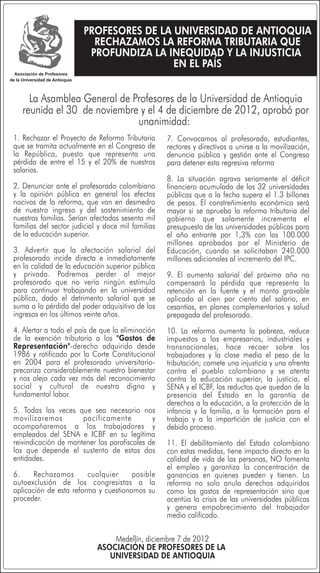 PROFESORES DE LA UNIVERSIDAD DE ANTIOQUIA
                         RECHAZAMOS LA REFORMA TRIBUTARIA QUE
                        PROFUNDIZA LA INEQUIDAD Y LA INJUSTICIA
                                        EN EL PAÍS


     La Asamblea General de Profesores de la Universidad de Antioquia
   reunida el 30 de noviembre y el 4 de diciembre de 2012, aprobó por
                             unanimidad:
1. Rechazar el Proyecto de Reforma Tributaria      7. Convocamos al profesorado, estudiantes,
que se tramita actualmente en el Congreso de       rectores y directivos a unirse a la movilización,
la República, puesto que representa una            denuncia pública y gestión ante el Congreso
pérdida de entre el 15 y el 20% de nuestros        para detener esta regresiva reforma
salarios.
                                                   8. La situación agrava seriamente el déficit
2. Denunciar ante el profesorado colombiano        financiero acumulado de las 32 universidades
y la opinión pública en general los efectos        públicas que a la fecha supera el 1.3 billones
nocivos de la reforma, que van en desmedro         de pesos. El constreñimiento económico será
de nuestro ingreso y del sostenimiento de          mayor si se aprueba la reforma tributaria del
nuestras familias. Serían afectadas sesenta mil    gobierno que solamente incrementa el
familias del sector judicial y doce mil familias   presupuesto de las universidades públicas para
de la educación superior.                          el año entrante por 1,3% con los 100.000
                                                   millones aprobados por el Ministerio de
3. Advertir que la afectación salarial del         Educación, cuando se solicitaban 240.000
profesorado incide directa e inmediatamente        millones adicionales al incremento del IPC.
en la calidad de la educación superior pública
y privada. Podremos perder al mejor                9. El aumento salarial del próximo año no
profesorado que no vería ningún estímulo           compensará la pérdida que representa la
para continuar trabajando en la universidad        retención en la fuente y el monto gravable
pública, dado el detrimento salarial que se        aplicado al cien por ciento del salario, en
suma a la pérdida del poder adquisitivo de los     cesantías, en planes complementarios y salud
ingresos en los últimos veinte años.               prepagada del profesorado.
4. Alertar a todo el país de que la eliminación    10. La reforma aumenta la pobreza, reduce
de la exención tributaria a los "Gastos de         impuestos a los empresarios, industriales y
Representación"-derecho adquirido desde            transnacionales, hace recaer sobre los
1986 y ratificado por la Corte Constitucional      trabajadores y la clase media el peso de la
en 2004 para el profesorado universitario-         tributación; comete una injusticia y una afrenta
precariza considerablemente nuestro bienestar      contra el pueblo colombiano y se atenta
y nos aleja cada vez más del reconocimiento        contra la educación superior, la justicia, el
social y cultural de nuestra digna y               SENA y el ICBF, los reductos que quedan de la
fundamental labor.                                 presencia del Estado en la garantía de
                                                   derechos a la educación, a la protección de la
5. Todas las veces que sea necesario nos           infancia y la familia, a la formación para el
movilizaremos         pacíficamente          y     trabajo y a la impartición de justicia con el
acompañaremos a los trabajadores y                 debido proceso.
empleados del SENA e ICBF en su legítima
reivindicación de mantener los parafiscales de     11. El debilitamiento del Estado colombiano
los que depende el sustento de estas dos           con estas medidas, tiene impacto directo en la
entidades.                                         calidad de vida de las personas, NO fomenta
                                                   el empleo y garantiza la concentración de
6.     Rechazamos       cualquier     posible      ganancias en quienes pueden y tienen. La
autoexclusión de los congresistas a la             reforma no solo anula derechos adquiridos
aplicación de esta reforma y cuestionamos su       como los gastos de representación sino que
proceder.                                          acentúa la crisis de las universidades públicas
                                                   y genera empobrecimiento del trabajador
                                                   medio calificado.

                                Medellín, diciembre 7 de 2012
                            ASOCIACIÓN DE PROFESORES DE LA
                               UNIVERSIDAD DE ANTIOQUIA
 