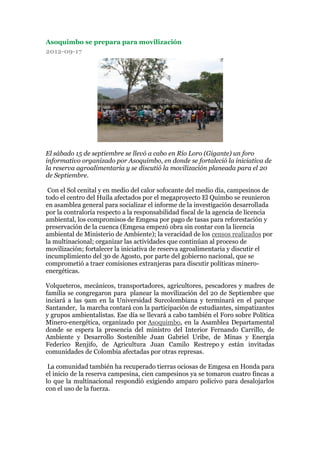 Asoquimbo se prepara para movilización
2012-09-17




El sábado 15 de septiembre se llevó a cabo en Río Loro (Gigante) un foro
informativo organizado por Asoquimbo, en donde se fortaleció la iniciativa de
la reserva agroalimentaria y se discutió la movilización planeada para el 20
de Septiembre.

 Con el Sol cenital y en medio del calor sofocante del medio día, campesinos de
todo el centro del Huila afectados por el megaproyecto El Quimbo se reunieron
en asamblea general para socializar el informe de la investigación desarrollada
por la contraloría respecto a la responsabilidad fiscal de la agencia de licencia
ambiental, los compromisos de Emgesa por pago de tasas para reforestación y
preservación de la cuenca (Emgesa empezó obra sin contar con la licencia
ambiental de Ministerio de Ambiente); la veracidad de los censos realizados por
la multinacional; organizar las actividades que continúan al proceso de
movilización; fortalecer la iniciativa de reserva agroalimentaria y discutir el
incumplimiento del 30 de Agosto, por parte del gobierno nacional, que se
comprometió a traer comisiones extranjeras para discutir políticas minero-
energéticas.

Volqueteros, mecánicos, transportadores, agricultores, pescadores y madres de
familia se congregaron para planear la movilización del 20 de Septiembre que
inciará a las 9am en la Universidad Surcolombiana y terminará en el parque
Santander, la marcha contará con la participación de estudiantes, simpatizantes
y grupos ambientalistas. Ese día se llevará a cabo también el Foro sobre Política
Minero-energética, organizado por Asoquimbo, en la Asamblea Departamental
donde se espera la presencia del ministro del Interior Fernando Carrillo, de
Ambiente y Desarrollo Sostenible Juan Gabriel Uribe, de Minas y Energía
Federico Renjifo, de Agricultura Juan Camilo Restrepo y están invitadas
comunidades de Colombia afectadas por otras represas.

 La comunidad también ha recuperado tierras ociosas de Emgesa en Honda para
el inicio de la reserva campesina, cien campesinos ya se tomaron cuatro fincas a
lo que la multinacional respondió exigiendo amparo policivo para desalojarlos
con el uso de la fuerza.
 