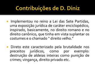  Implementou no reino a Lei das Sete Partidas,
uma exposição jurídica de caráter enciclopédico,
inspirado, basicamente, no direito romano e no
direito canônico, que tinha em vista suplantar os
costumes e o chamado “ direito velho.”
 Direto este caracterizado pela brutalidade nos
preceitos jurídicos, como por exemplo:
destruição de aldeias inteiras como punição de
crimes; vingança, direito privado etc.
 