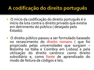  O início da codificação do direito português é o
início da luta contra o direito privado que existia
em detrimento do público ( desejado pelo
Estado).
 O direito público passou a ser formulado baseado
no renascimento do direito romano ( que foi
propiciado pelas universidades que surgiam –
Bolonha na Itália e Coimbra em Lisboa) e pela
utilização do direito canônico como direito
subsidiário e, como fonte de aprendizado do
modo de feitura de códigos e leis.
 