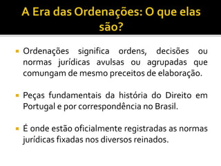  Ordenações significa ordens, decisões ou
normas jurídicas avulsas ou agrupadas que
comungam de mesmo preceitos de elaboração.
 Peças fundamentais da história do Direito em
Portugal e por correspondência no Brasil.
 É onde estão oficialmente registradas as normas
jurídicas fixadas nos diversos reinados.
 