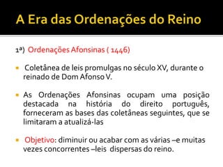1ª) Ordenações Afonsinas ( 1446)
 Coletânea de leis promulgas no século XV, durante o
reinado de Dom AfonsoV.
 As Ordenações Afonsinas ocupam uma posição
destacada na história do direito português,
forneceram as bases das coletâneas seguintes, que se
limitaram a atualizá-las
 Objetivo: diminuir ou acabar com as várias –e muitas
vezes concorrentes –leis dispersas do reino.
 