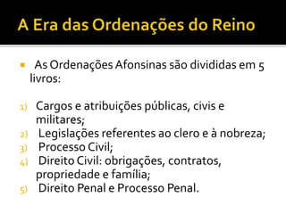  As Ordenações Afonsinas são divididas em 5
livros:
1) Cargos e atribuições públicas, civis e
militares;
2) Legislações referentes ao clero e à nobreza;
3) Processo Civil;
4) Direito Civil: obrigações, contratos,
propriedade e família;
5) Direito Penal e Processo Penal.
 