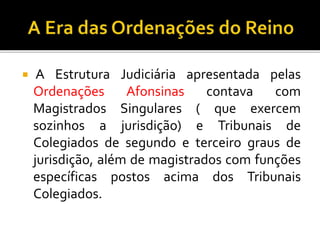  A Estrutura Judiciária apresentada pelas
Ordenações Afonsinas contava com
Magistrados Singulares ( que exercem
sozinhos a jurisdição) e Tribunais de
Colegiados de segundo e terceiro graus de
jurisdição, além de magistrados com funções
específicas postos acima dos Tribunais
Colegiados.
 