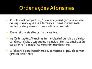 OTribunal Colegiado – 3º graus de jurisdição –era a Casa
de Suplicação, que era a terceira e última instancia da
justiça portuguesa com competência limitada.
 Era o rei o mais alto cargo da justiça.
 As Ordenações Afonsinas tem muita influencia do direito
canônico, muitas das vezes, inclusive , tem-se a utilização
da palavra “ pecado” como sinônimo de crime.
 A lei servia para incutir medo, conforme o grau de temor
gerado pela pena;
 