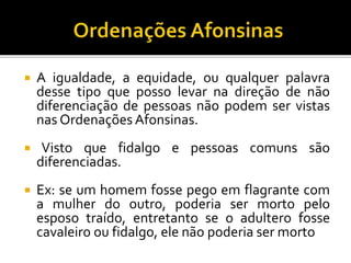  A igualdade, a equidade, ou qualquer palavra
desse tipo que posso levar na direção de não
diferenciação de pessoas não podem ser vistas
nas Ordenações Afonsinas.
 Visto que fidalgo e pessoas comuns são
diferenciadas.
 Ex: se um homem fosse pego em flagrante com
a mulher do outro, poderia ser morto pelo
esposo traído, entretanto se o adultero fosse
cavaleiro ou fidalgo, ele não poderia ser morto
 