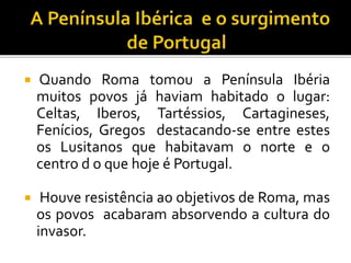  Quando Roma tomou a Península Ibéria
muitos povos já haviam habitado o lugar:
Celtas, Iberos, Tartéssios, Cartagineses,
Fenícios, Gregos destacando-se entre estes
os Lusitanos que habitavam o norte e o
centro d o que hoje é Portugal.
 Houve resistência ao objetivos de Roma, mas
os povos acabaram absorvendo a cultura do
invasor.
 