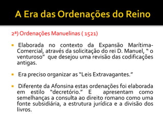 2ª) Ordenações Manuelinas ( 1521)
 Elaborada no contexto da Expansão Marítima-
Comercial, através da solicitação do rei D. Manuel, “ o
venturoso” que desejou uma revisão das codificações
antigas.
 Era preciso organizar as “Leis Extravagantes.”
 Diferente da Afonsina estas ordenações foi elaborada
em estilo “decretório.” E apresentam como
semelhanças a consulta ao direito romano como uma
fonte subsidiária, a estrutura jurídica e a divisão dos
livros.
 