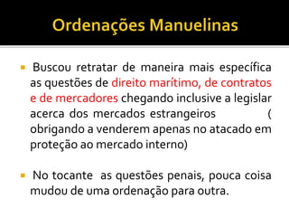  Buscou retratar de maneira mais específica
as questões de direito marítimo, de contratos
e de mercadores chegando inclusive a legislar
acerca dos mercados estrangeiros (
obrigando a venderem apenas no atacado em
proteção ao mercado interno)
 No tocante as questões penais, pouca coisa
mudou de uma ordenação para outra.
 