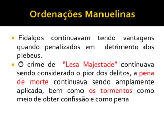  Fidalgos continuavam tendo vantagens
quando penalizados em detrimento dos
plebeus.
 O crime de “Lesa Majestade” continuava
sendo considerado o pior dos delitos, a pena
de morte continuava sendo amplamente
aplicada, bem como os tormentos como
meio de obter confissão e como pena
 