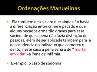  Ela também deixa claro que ainda não havia
a diferenciação entre crime e pecado e que
alguns pecados erma tão graves para essa
sociedade que a pena não fazia distinção de
pessoas, além de ser aplicada também para a
descendencia do indivíduo que cometeu o
delito, neste caso a pena seria a de “ morte
em vida” –a Pena de Infâmia.
 Exemplo: o caso de sodomia
 