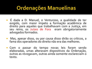  É dada a D. Manuel, o Venturoso, a qualidade de ter
exigido, com maior ímpeto a formação acadêmica de
direito para aqueles que trabalhavam com a Justiça, em
seu reino, os Juízes de Fora eram obrigatoriamente
advogados formados.
 Mas, apesar disso, ou por causa disso dirão os críticos, a
fama dos operadores do direito não era das melhores.
 Com o passar do tempo novas leis foram sendo
elaboradas, umas alteravam dispositivos da Ordenação,
outras as revogavam, outras ainda somente esclareciam o
texto.
 