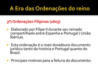 3ª) Ordenações Filipinas (1603)
 Elaborado por Filipe II durante seu reinado
compartilhado entre Espanha e Portugal ( União
Ibérica).
 Esta ordenação é o mais duradouro documento
jurídico tanto da história e Portugal quanto do
Brasil.
 Principais motivos para a feitura do documento:
 