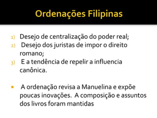1) Desejo de centralização do poder real;
2) Desejo dos juristas de impor o direito
romano;
3) E a tendência de repelir a influencia
canônica.
 A ordenação revisa a Manuelina e expõe
poucas inovações. A composição e assuntos
dos livros foram mantidas
 
