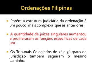  Porém a estrutura judiciária da ordenação é
um pouco mais complexa que as anteriores.
 A quantidade de juízes singulares aumentou
e proliferaram as funções específicas de cada
um.
 Os Tribunais Colegiados de 2º e 3º graus de
jurisdição também seguiram o mesmo
caminho.
 
