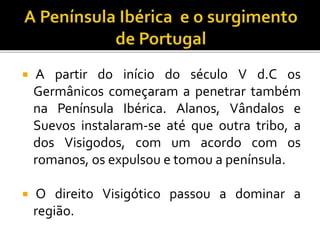  A partir do início do século V d.C os
Germânicos começaram a penetrar também
na Península Ibérica. Alanos, Vândalos e
Suevos instalaram-se até que outra tribo, a
dos Visigodos, com um acordo com os
romanos, os expulsou e tomou a península.
 O direito Visigótico passou a dominar a
região.
 