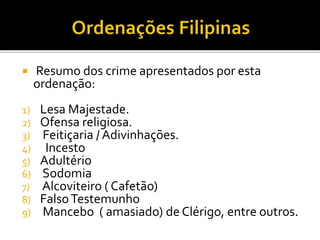  Resumo dos crime apresentados por esta
ordenação:
1) Lesa Majestade.
2) Ofensa religiosa.
3) Feitiçaria / Adivinhações.
4) Incesto
5) Adultério
6) Sodomia
7) Alcoviteiro ( Cafetão)
8) FalsoTestemunho
9) Mancebo ( amasiado) de Clérigo, entre outros.
 