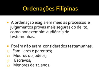  A ordenação exigia em meio as processos e
julgamentos provas mais seguras do delito,
como por exemplo: audiência de
testemunhas.
 Porém não eram considerados testemunhas:
1) Familiares e parentes;
2) Mouros ou judeus;
3) Escravos;
4) Menores de 14 anos.
 