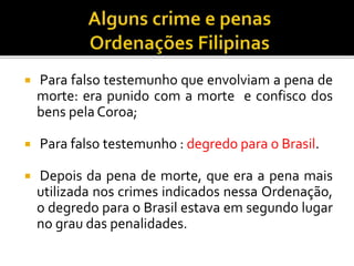  Para falso testemunho que envolviam a pena de
morte: era punido com a morte e confisco dos
bens pela Coroa;
 Para falso testemunho : degredo para o Brasil.
 Depois da pena de morte, que era a pena mais
utilizada nos crimes indicados nessa Ordenação,
o degredo para o Brasil estava em segundo lugar
no grau das penalidades.
 