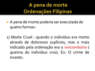 A pena de morte poderia ser executada de
quatro formas :
1) Morte Cruel : quando o indivíduo era morto
através de dolorosos suplícios; mas o mais
indicado pela ordenação era o vivicombúrio (
queima do indivíduo vivo). Ex: O crime de
incesto.
 