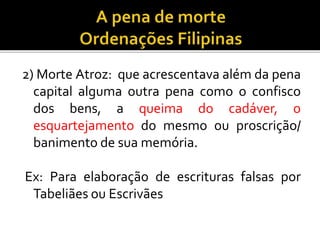 2) Morte Atroz: que acrescentava além da pena
capital alguma outra pena como o confisco
dos bens, a queima do cadáver, o
esquartejamento do mesmo ou proscrição/
banimento de sua memória.
Ex: Para elaboração de escrituras falsas por
Tabeliães ou Escrivães
 