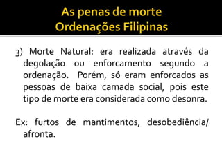 3) Morte Natural: era realizada através da
degolação ou enforcamento segundo a
ordenação. Porém, só eram enforcados as
pessoas de baixa camada social, pois este
tipo de morte era considerada como desonra.
Ex: furtos de mantimentos, desobediência/
afronta.
 