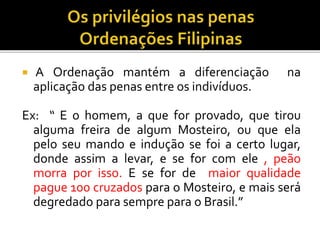  A Ordenação mantém a diferenciação na
aplicação das penas entre os indivíduos.
Ex: “ E o homem, a que for provado, que tirou
alguma freira de algum Mosteiro, ou que ela
pelo seu mando e indução se foi a certo lugar,
donde assim a levar, e se for com ele , peão
morra por isso. E se for de maior qualidade
pague 100 cruzados para o Mosteiro, e mais será
degredado para sempre para o Brasil.”
 