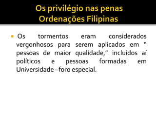  Os tormentos eram considerados
vergonhosos para serem aplicados em “
pessoas de maior qualidade,” incluídos aí
políticos e pessoas formadas em
Universidade –foro especial.
 