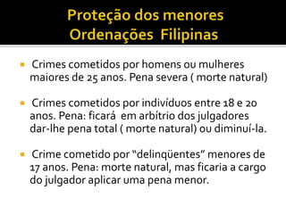  Crimes cometidos por homens ou mulheres
maiores de 25 anos. Pena severa ( morte natural)
 Crimes cometidos por indivíduos entre 18 e 20
anos. Pena: ficará em arbítrio dos julgadores
dar-lhe pena total ( morte natural) ou diminuí-la.
 Crime cometido por “delinqüentes” menores de
17 anos. Pena: morte natural, mas ficaria a cargo
do julgador aplicar uma pena menor.
 