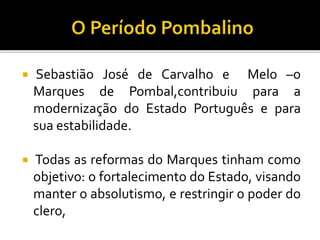  Sebastião José de Carvalho e Melo –o
Marques de Pombal,contribuiu para a
modernização do Estado Português e para
sua estabilidade.
 Todas as reformas do Marques tinham como
objetivo: o fortalecimento do Estado, visando
manter o absolutismo, e restringir o poder do
clero,
 