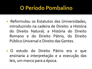  Reformulou os Estatutos das Universidades,
introduzindo na cadeira de Direito: a História
do Direito Natural; a História do Direito
Romano e do Direito Pátrio, do Direito
Público Universal e Direito das Gentes.
 O estudo do Direito Pátrio era o que
ensinaria a interpretação e a execução das
leis, um marco para a época.
 