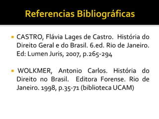  CASTRO, Flávia Lages de Castro. História do
Direito Geral e do Brasil. 6.ed. Rio de Janeiro.
Ed: Lumen Juris, 2007, p.265-294
 WOLKMER, Antonio Carlos. História do
Direito no Brasil. Editora Forense. Rio de
Janeiro. 1998, p.35-71 (biblioteca UCAM)
 