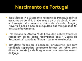  Nos séculos IX e X somente no norte da Península Ibérica
escapava ao domínio árabe, mas a partir do século XI com
a formação dos reinos cristãos de Castela, Aragão,
Navarra e Leão a luta pela expulsão dos mulçumanos foi
iniciada efetivamente.
 No reinado de Afonso IV, de Leão, dois nobres franceses
receberam do rei como recompensa pela “ Guerra de
Reconquista” suas duas filhas em casamento e feudos.
 Um deste feudos era o Condado Portucalense, que com
tendência separatista conseguiu formar um reino, com
dinastia própria ( a de Borgonha) e com reconhecimento
da Igreja.
 
