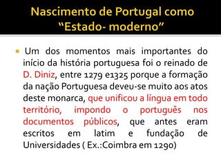 Um dos momentos mais importantes do
início da história portuguesa foi o reinado de
D. Diniz, entre 1279 e1325 porque a formação
da nação Portuguesa deveu-se muito aos atos
deste monarca, que unificou a língua em todo
território, impondo o português nos
documentos públicos, que antes eram
escritos em latim e fundação de
Universidades ( Ex.:Coimbra em 1290)
 