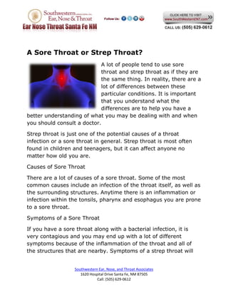 A Sore Throat or Strep Throat?
                            A lot of people tend to use sore
                            throat and strep throat as if they are
                            the same thing. In reality, there are a
                            lot of differences between these
                            particular conditions. It is important
                            that you understand what the
                            differences are to help you have a
better understanding of what you may be dealing with and when
you should consult a doctor.

Strep throat is just one of the potential causes of a throat
infection or a sore throat in general. Strep throat is most often
found in children and teenagers, but it can affect anyone no
matter how old you are.

Causes of Sore Throat

There are a lot of causes of a sore throat. Some of the most
common causes include an infection of the throat itself, as well as
the surrounding structures. Anytime there is an inflammation or
infection within the tonsils, pharynx and esophagus you are prone
to a sore throat.

Symptoms of a Sore Throat

If you have a sore throat along with a bacterial infection, it is
very contagious and you may end up with a lot of different
symptoms because of the inflammation of the throat and all of
the structures that are nearby. Symptoms of a strep throat will


                  Southwestern Ear, Nose, and Throat Associates
                     1620 Hospital Drive Santa Fe, NM 87505
                              Call: (505) 629-0612
 