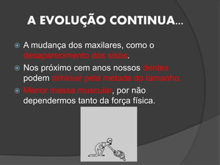 A EVOLUÇÃO CONTINUA...
 A mudança dos maxilares, como o
desaparecimento dos sisos.
 Nos próximo cem anos nossos dentes
podem diminuir pela metade do tamanho.
 Menor massa muscular, por não
dependermos tanto da força física.
 