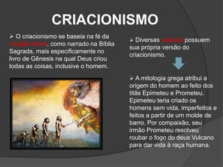 CRIACIONISMO
 O criacionismo se baseia na fé da
criação divina, como narrado na Bíblia
Sagrada, mais especificamente no
livro de Gênesis na qual Deus criou
todas as coisas, inclusive o homem.
 Diversas culturas possuem
sua própria versão do
criacionismo.
 A mitologia grega atribui a
origem do homem ao feito dos
titãs Epimeteu e Prometeu.
Epimeteu teria criado os
homens sem vida, imperfeitos e
feitos a partir de um molde de
barro. Por compaixão, seu
irmão Prometeu resolveu
roubar o fogo do deus Vulcano
para dar vida à raça humana.
 