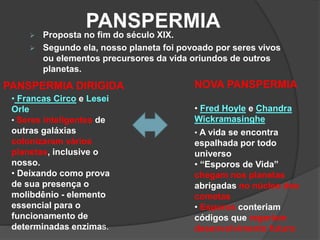 PANSPERMIA Proposta no fim do século XIX.
 Segundo ela, nosso planeta foi povoado por seres vivos
ou elementos precursores da vida oriundos de outros
planetas.
NOVA PANSPERMIAPANSPERMIA DIRIGIDA
• Fred Hoyle e Chandra
Wickramasinghe
• A vida se encontra
espalhada por todo
universo
• “Esporos de Vida”
chegam nos planetas
abrigadas no núcleo dos
cometas
• Esporos conteriam
códigos que regeriam
desenvolvimento futuro
• Francas Circo e Lesei
Orle
• Seres inteligentes de
outras galáxias
colonizaram vários
planetas, inclusive o
nosso.
• Deixando como prova
de sua presença o
molibdênio - elemento
essencial para o
funcionamento de
determinadas enzimas.
 